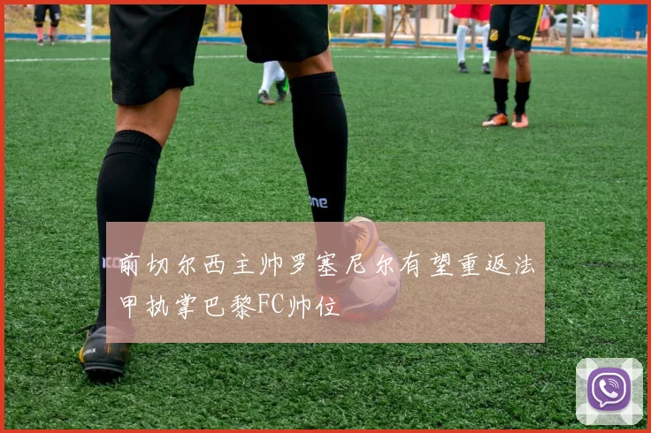 前切尔西主帅罗塞尼尔有望重返法甲执掌巴黎FC帅位