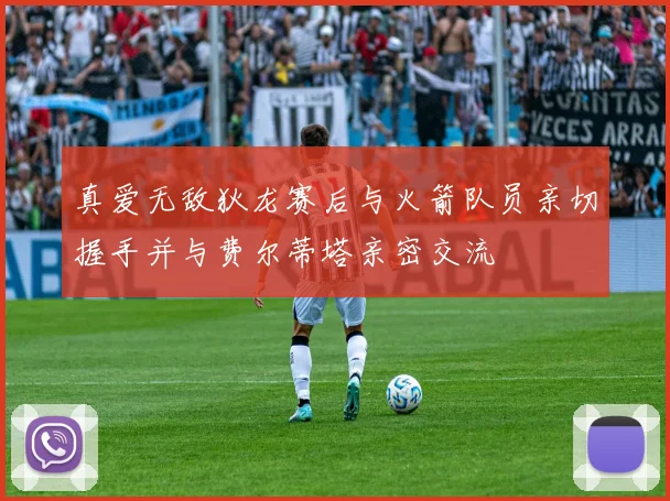真爱无敌狄龙赛后与火箭队员亲切握手并与费尔蒂塔亲密交流
