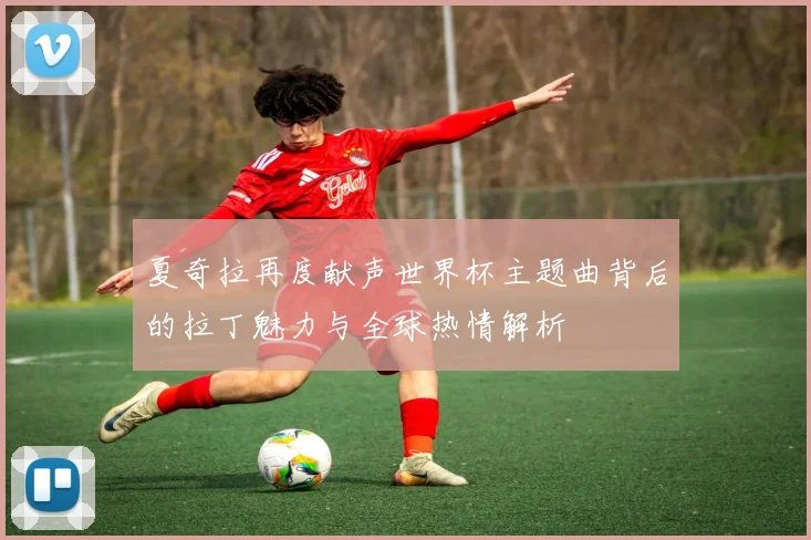 夏奇拉再度献声世界杯主题曲背后的拉丁魅力与全球热情解析