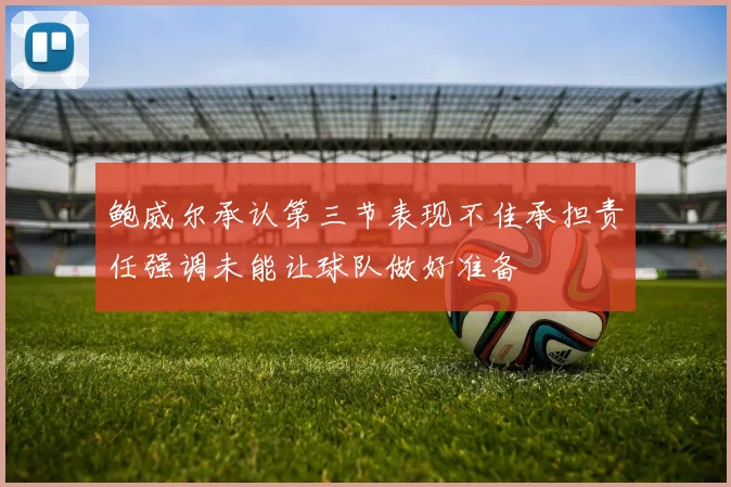 鲍威尔承认第三节表现不佳承担责任强调未能让球队做好准备
