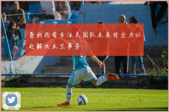 普利西奇专注美国队未来将全力以赴解决米兰事务