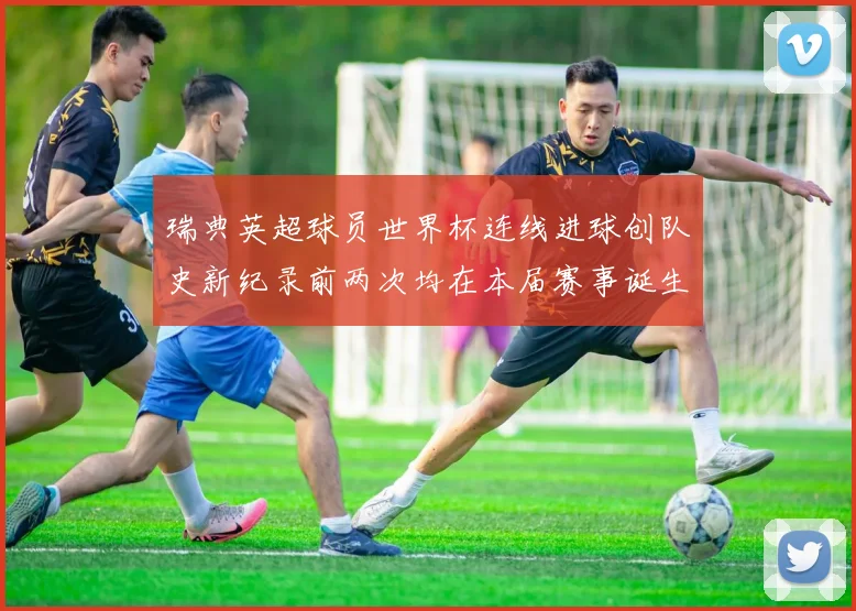 瑞典英超球员世界杯连线进球创队史新纪录前两次均在本届赛事诞生