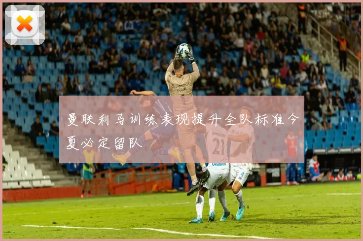 曼联利马训练表现提升全队标准今夏必定留队