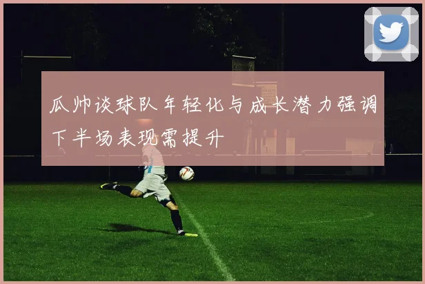 瓜帅谈球队年轻化与成长潜力强调下半场表现需提升