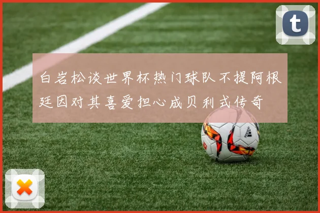 白岩松谈世界杯热门球队不提阿根廷因对其喜爱担心成贝利式传奇