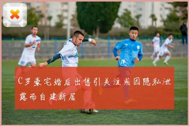 C罗豪宅婚后出售引关注或因隐私泄露而自建新居