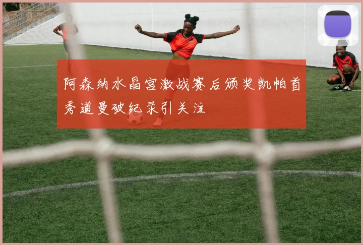 阿森纳水晶宫激战赛后颁奖凯帕首秀道曼破纪录引关注