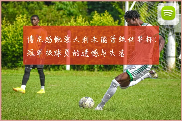 博尼感慨意大利未能晋级世界杯：冠军级球员的遗憾与失落