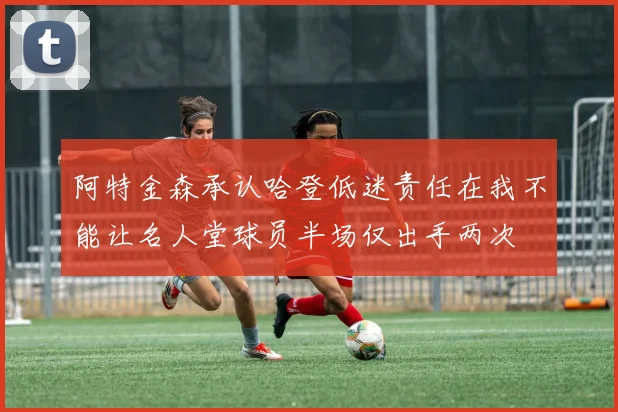 阿特金森承认哈登低迷责任在我不能让名人堂球员半场仅出手两次
