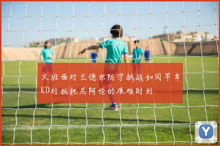 文班面对兰德尔防守挑战如同早年KD对抗托尼阿伦的艰难时刻
