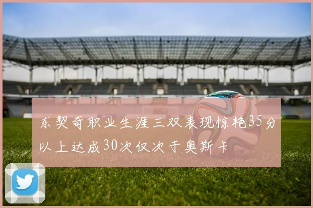 东契奇职业生涯三双表现惊艳35分以上达成30次仅次于奥斯卡