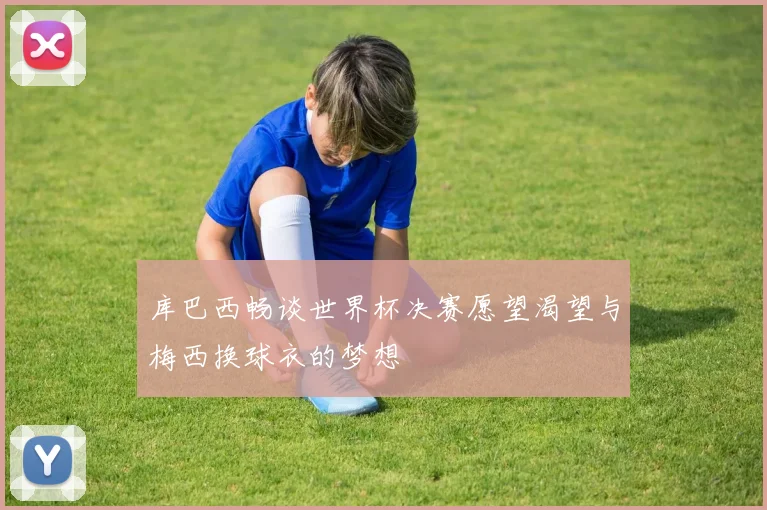库巴西畅谈世界杯决赛愿望渴望与梅西换球衣的梦想