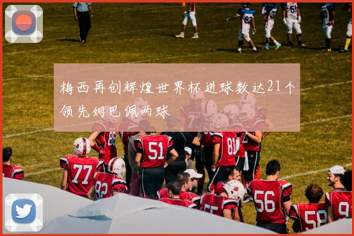 梅西再创辉煌世界杯进球数达21个领先姆巴佩两球