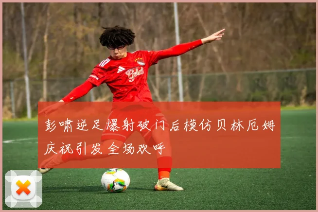 彭啸逆足爆射破门后模仿贝林厄姆庆祝引发全场欢呼