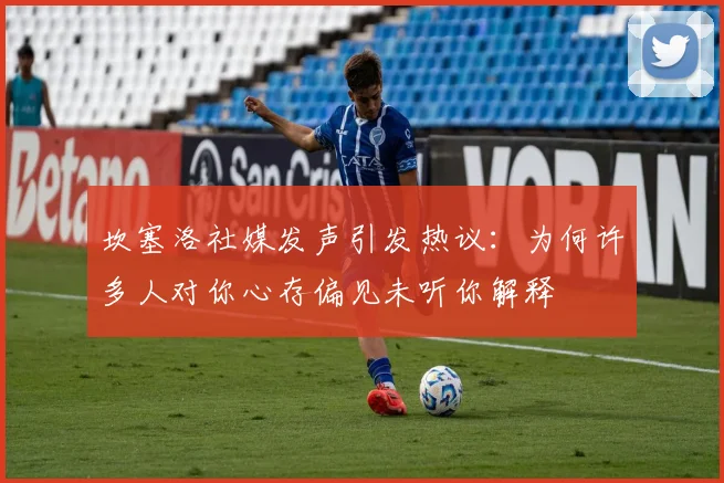 坎塞洛社媒发声引发热议：为何许多人对你心存偏见未听你解释