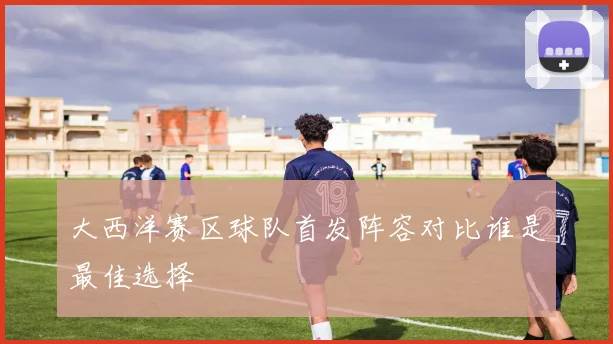 大西洋赛区球队首发阵容对比谁是最佳选择