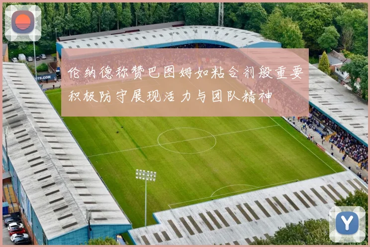 伦纳德称赞巴图姆如粘合剂般重要积极防守展现活力与团队精神