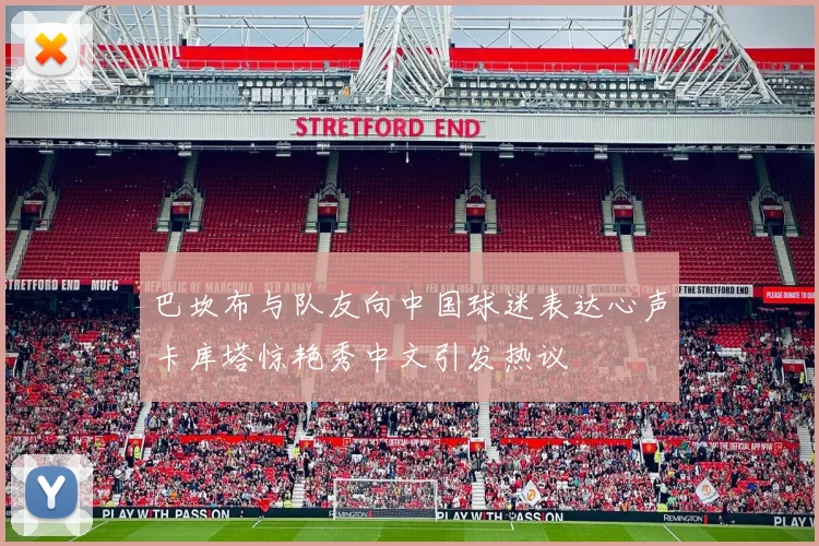 巴坎布与队友向中国球迷表达心声卡库塔惊艳秀中文引发热议