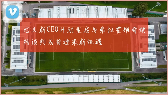 尤文新CEO计划重启与弗拉霍维奇续约谈判或将迎来新机遇