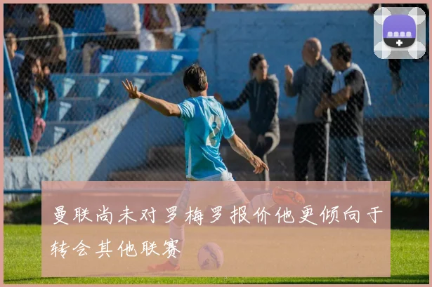 曼联尚未对罗梅罗报价他更倾向于转会其他联赛