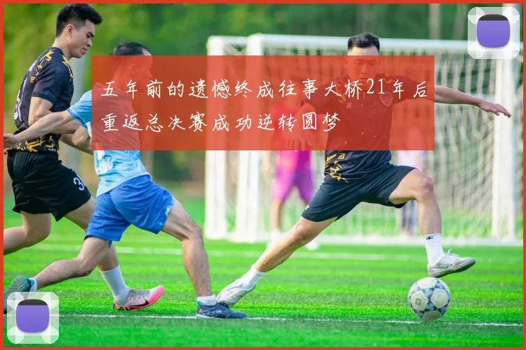 五年前的遗憾终成往事大桥21年后重返总决赛成功逆转圆梦
