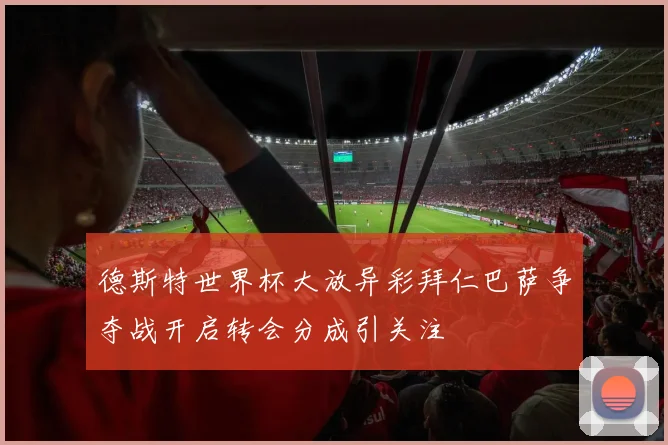 德斯特世界杯大放异彩拜仁巴萨争夺战开启转会分成引关注