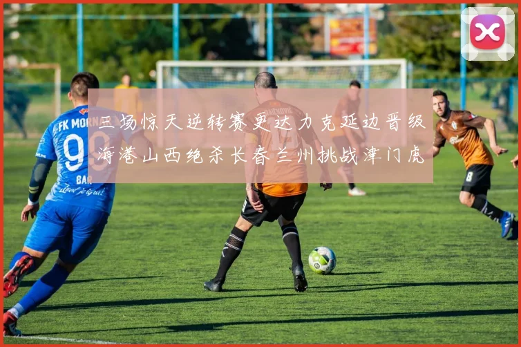 三场惊天逆转赛更达力克延边晋级海港山西绝杀长春兰州挑战津门虎