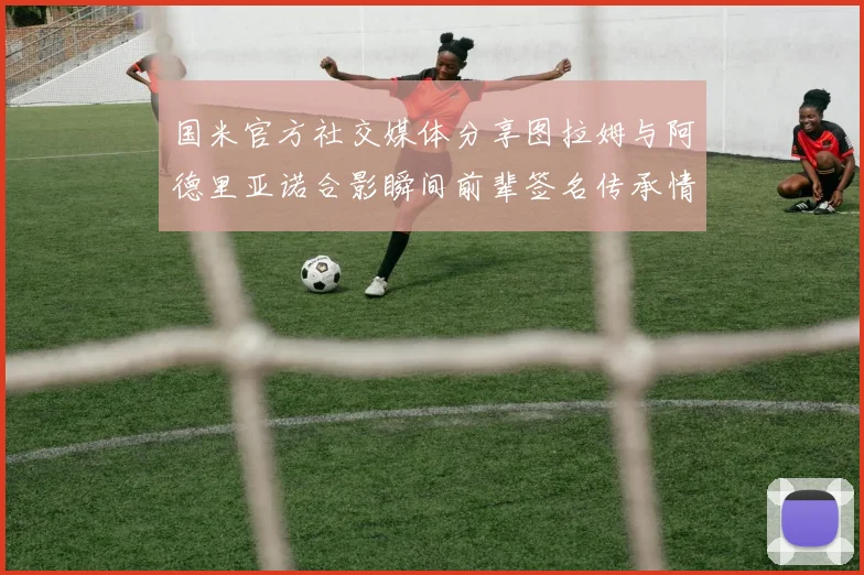 国米官方社交媒体分享图拉姆与阿德里亚诺合影瞬间前辈签名传承情怀