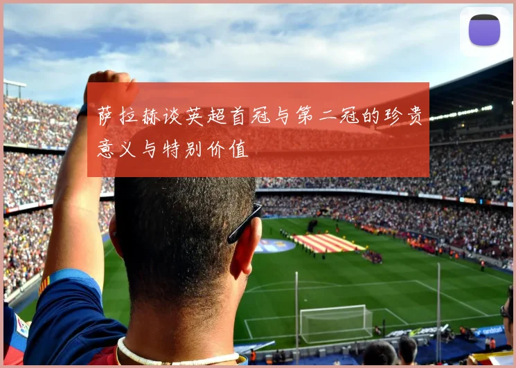 萨拉赫谈英超首冠与第二冠的珍贵意义与特别价值